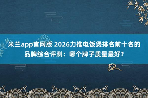 米兰app官网版 2026力推电饭煲排名前十名的品牌综合评测:哪个牌子质量最好?