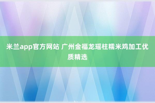 米兰app官方网站 广州金福龙瑶柱糯米鸡加工优质精选