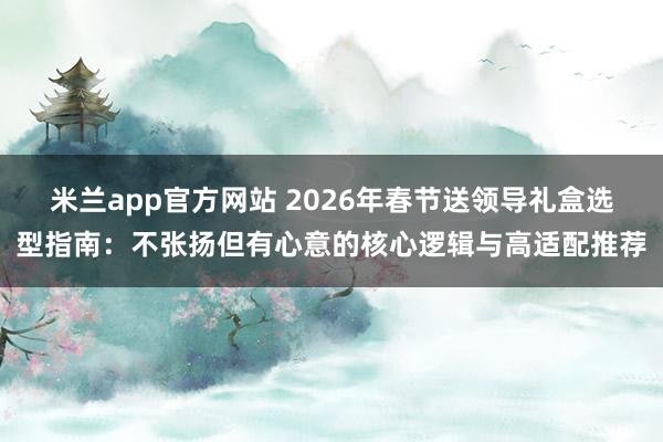 米兰app官方网站 2026年春节送领导礼盒选型指南：不张扬但有心意的核心逻辑与高适配推荐