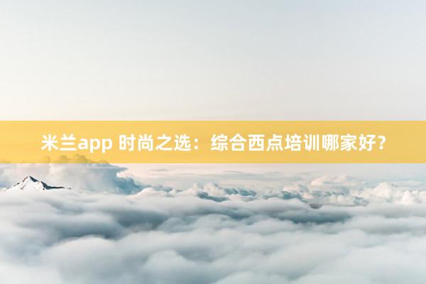 米兰app 时尚之选：综合西点培训哪家好？