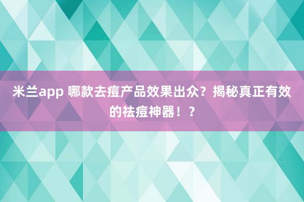 米兰app 哪款去痘产品效果出众？揭秘真正有效的祛痘神器！？