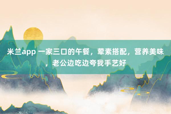 米兰app 一家三口的午餐，荤素搭配，营养美味，老公边吃边夸我手艺好