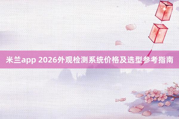 米兰app 2026外观检测系统价格及选型参考指南
