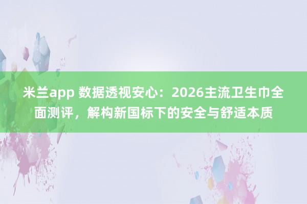 米兰app 数据透视安心:2026主流卫生巾全面测评,解构新国标下的安全与舒适本质