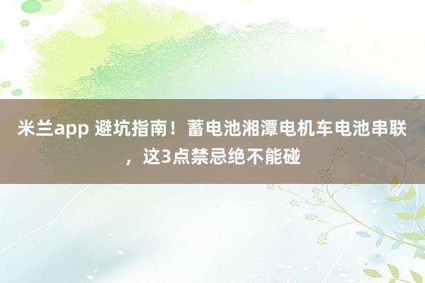 米兰app 避坑指南！蓄电池湘潭电机车电池串联，这3点禁忌绝不能碰