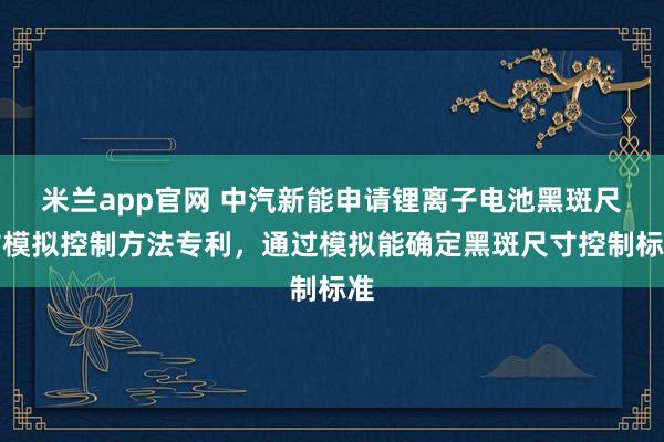 米兰app官网 中汽新能申请锂离子电池黑斑尺寸模拟控制方法专利，通过模拟能确定黑斑尺寸控制标准