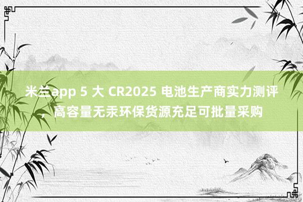 米兰app 5 大 CR2025 电池生产商实力测评，高容量无汞环保货源充足可批量采购