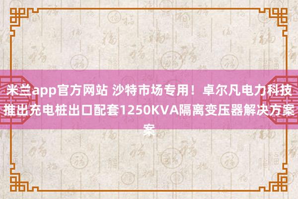 米兰app官方网站 沙特市场专用！卓尔凡电力科技推出充电桩出口配套1250KVA隔离变压器解决方案