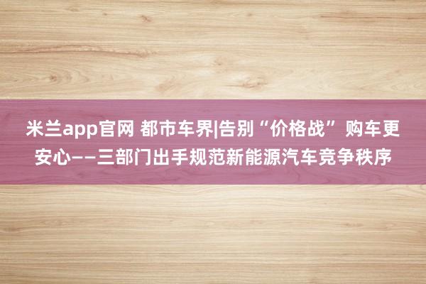 米兰app官网 都市车界|告别“价格战” 购车更安心——三部门出手规范新能源汽车竞争秩序