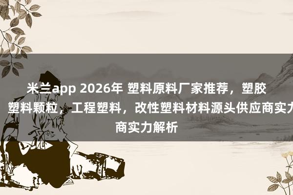 米兰app 2026年 塑料原料厂家推荐，塑胶原料，塑料颗粒，工程塑料，改性塑料材料源头供应商实力解析
