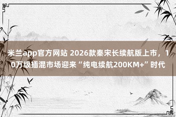米兰app官方网站 2026款秦宋长续航版上市，10万级插混市场迎来“纯电续航200KM+”时代