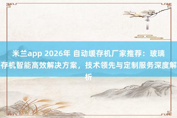 米兰app 2026年 自动缓存机厂家推荐：玻璃缓存机智能高效解决方案，技术领先与定制服务深度解析