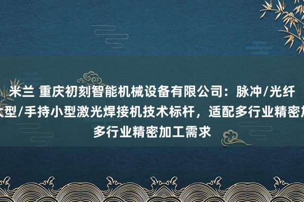 米兰 重庆初刻智能机械设备有限公司：脉冲/光纤/塑料/大型/手持小型激光焊接机技术标杆，适配多行业精密加工需求