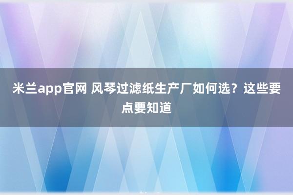 米兰app官网 风琴过滤纸生产厂如何选？这些要点要知道