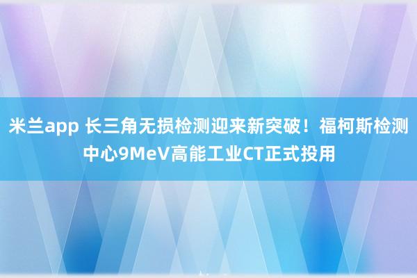 米兰app 长三角无损检测迎来新突破！福柯斯检测中心9MeV高能工业CT正式投用