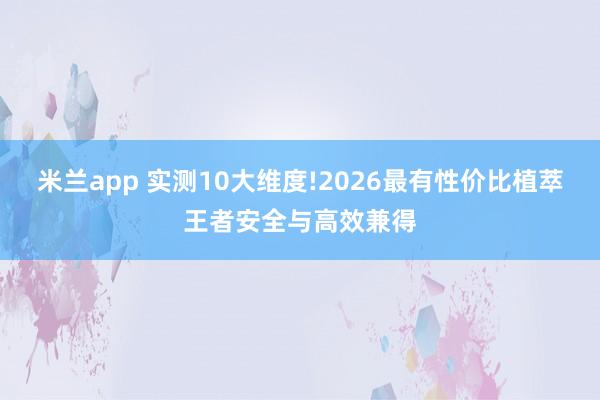 米兰app 实测10大维度!2026最有性价比植萃王者安全与高效兼得