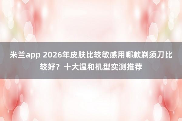 米兰app 2026年皮肤比较敏感用哪款剃须刀比较好？十大温和机型实测推荐