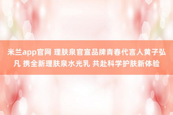 米兰app官网 理肤泉官宣品牌青春代言人黄子弘凡 携全新理肤泉水光乳 共赴科学护肤新体验