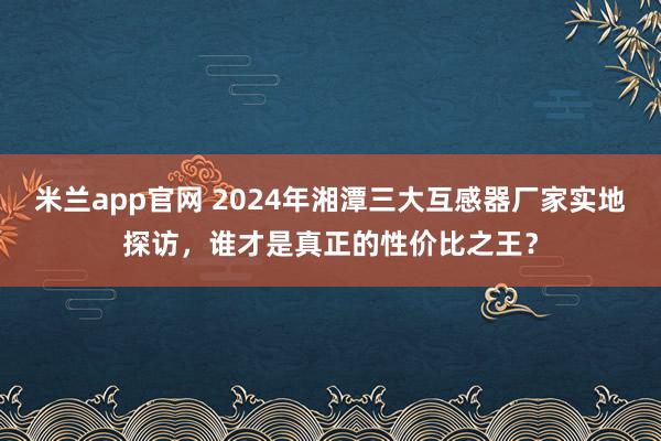 米兰app官网 2024年湘潭三大互感器厂家实地探访，谁才是真正的性价比之王？