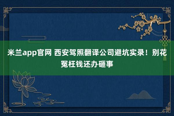 米兰app官网 西安驾照翻译公司避坑实录！别花冤枉钱还办砸事