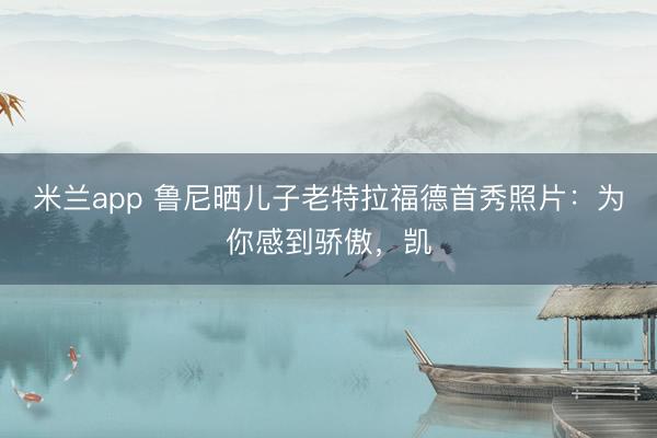 米兰app 鲁尼晒儿子老特拉福德首秀照片：为你感到骄傲，凯