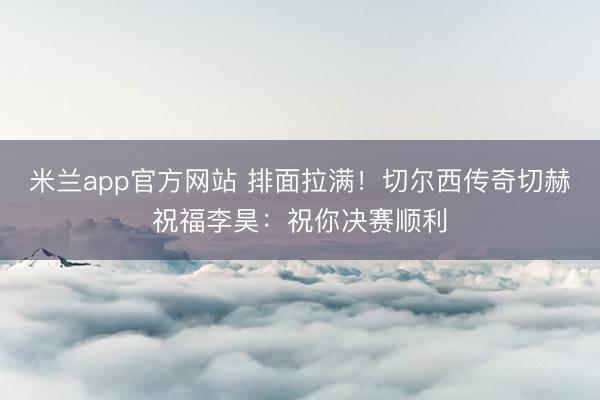 米兰app官方网站 排面拉满！切尔西传奇切赫祝福李昊：祝你决