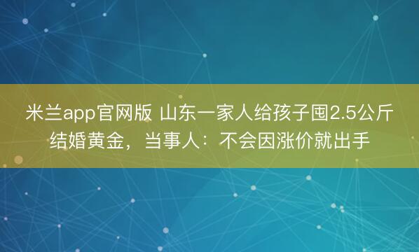 米兰app官网版 山东一家人给孩子囤2.5公斤结婚黄金，当事人：不会因涨价就出手