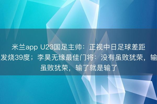 米兰app U23国足主帅：正视中日足球差距，拜合拉木发烧39度；李昊无缘最佳门将：没有虽败犹荣，输了就是输了