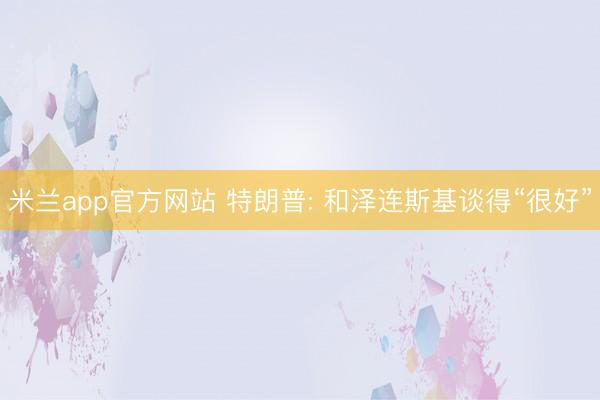米兰app官方网站 特朗普: 和泽连斯基谈得“很好”