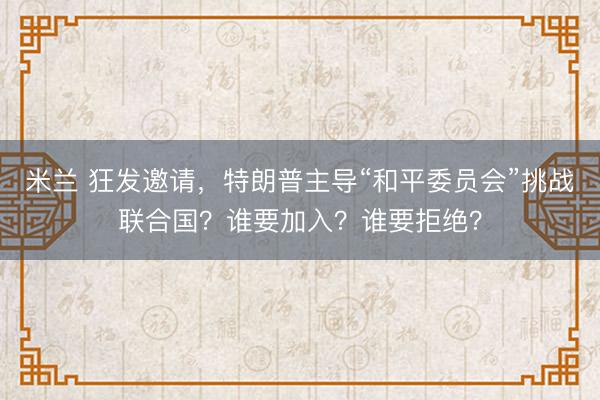 米兰 狂发邀请，特朗普主导“和平委员会”挑战联合国？谁要加入？谁要拒绝？