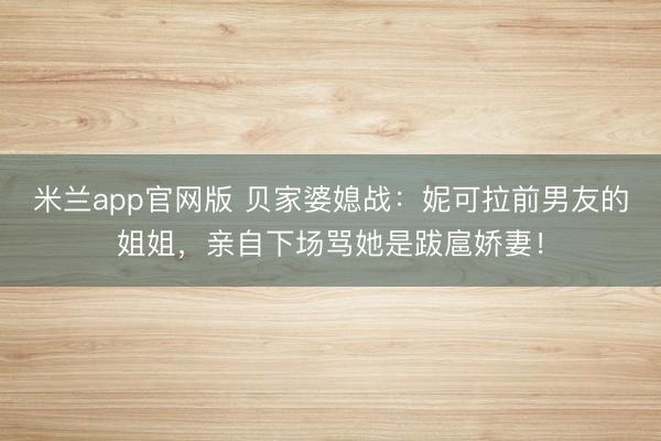 米兰app官网版 贝家婆媳战:妮可拉前男友的姐姐,亲自下场骂她是跋扈娇妻!