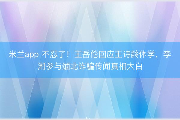 米兰app 不忍了！王岳伦回应王诗龄休学，李湘参与缅北诈骗传闻真相大白