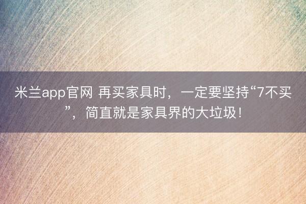 米兰app官网 再买家具时，一定要坚持“7不买”，简直就是家具界的大垃圾！