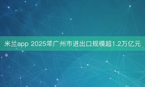 米兰app 2025年广州市进出口规模超1.2万亿元