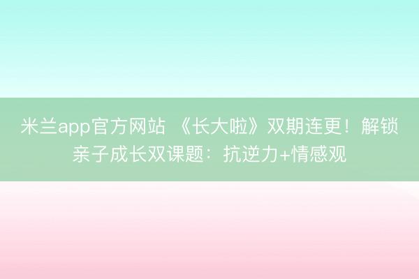 米兰app官方网站 《长大啦》双期连更!解锁亲子成长双课题:抗逆力+情感观
