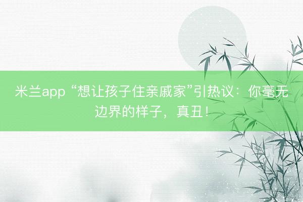 米兰app “想让孩子住亲戚家”引热议：你毫无边界的样子，真丑！