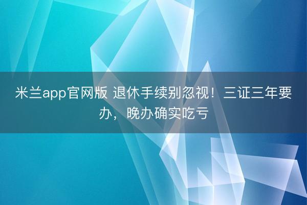 米兰app官网版 退休手续别忽视！三证三年要办，晚办确实吃亏
