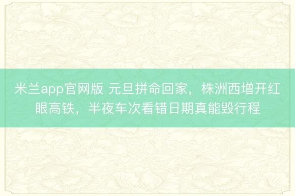米兰app官网版 元旦拼命回家,株洲西增开红眼高铁,半夜车次看错日期真能毁行程