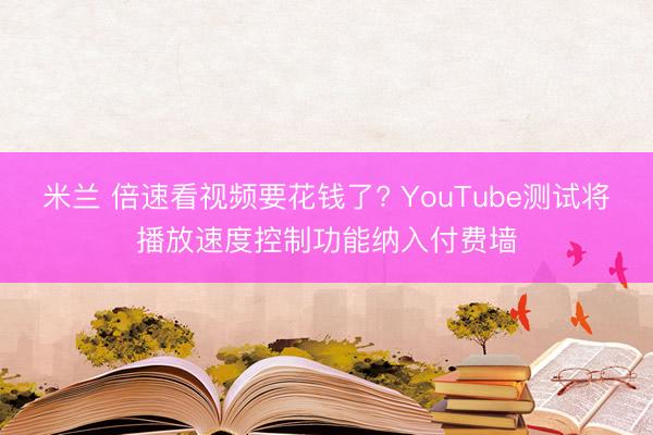 米兰 倍速看视频要花钱了? YouTube测试将播放速度控制功能纳入付费墙