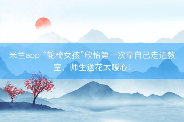 米兰app “轮椅女孩”欣怡第一次靠自己走进教室，师生送花太暖心！
