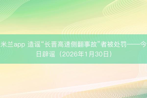 米兰app 造谣“长晋高速侧翻事故”者被处罚——今日辟谣（2026年1月30日）