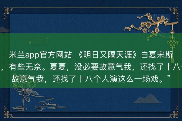 米兰app官方网站 《明日又隔天涯》白夏宋斯年凌音 宋斯年蹙着眉，有些无奈。夏夏，没必要故意气我，还找了十八个人演这么一场戏。”