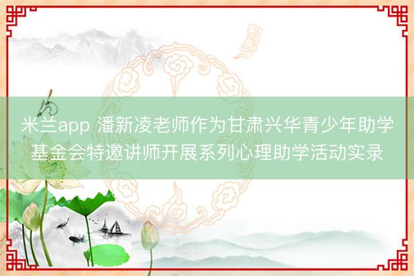 米兰app 潘新凌老师作为甘肃兴华青少年助学基金会特邀讲师开展系列心理助学活动实录