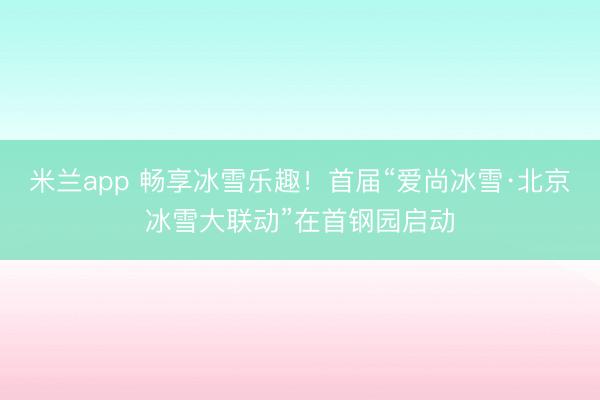 米兰app 畅享冰雪乐趣！首届“爱尚冰雪·北京冰雪大联动”在首钢园启动