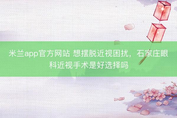 米兰app官方网站 想摆脱近视困扰,石家庄眼科近视手术是好选择吗