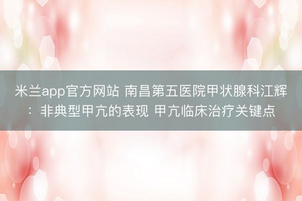 米兰app官方网站 南昌第五医院甲状腺科江辉:非典型甲亢的表现 甲亢临床治疗关键点