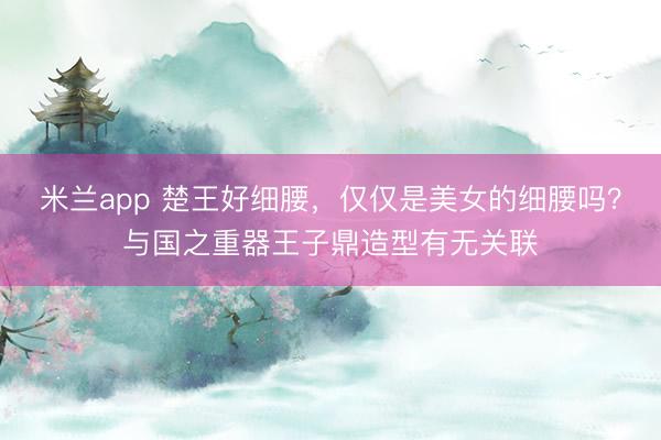 米兰app 楚王好细腰，仅仅是美女的细腰吗？与国之重器王子鼎造型有无关联