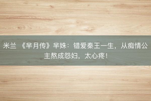 米兰 《芈月传》芈姝：错爱秦王一生，从痴情公主熬成怨妇，太心疼！