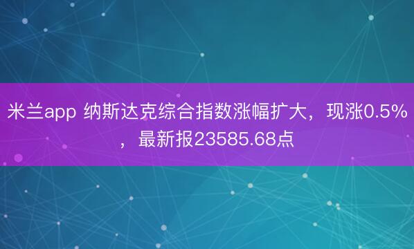 米兰app 纳斯达克综合指数涨幅扩大，现涨0.5%，最新报23585.68点