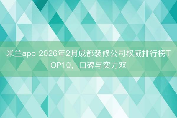 米兰app 2026年2月成都装修公司权威排行榜TOP10，口碑与实力双